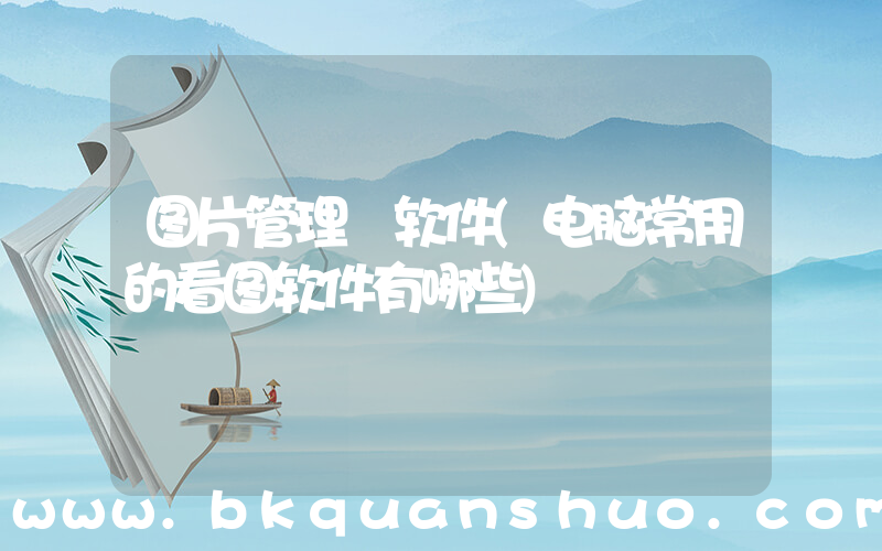 图片管理 软件(电脑常用的看图软件有哪些)